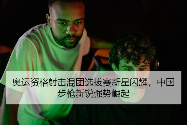 奥运资格射击混团选拔赛新星闪耀，中国步枪新锐强势崛起