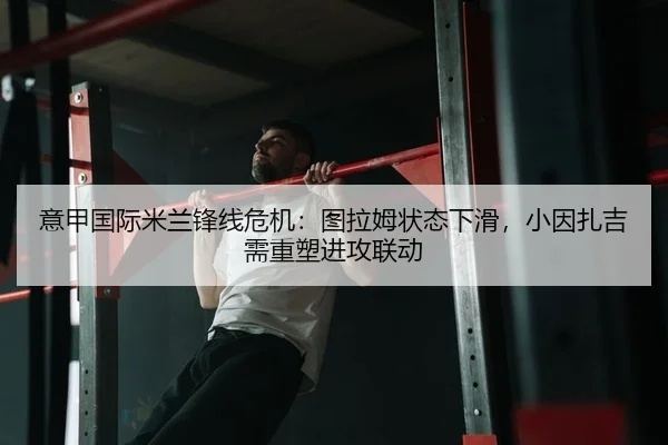 意甲国际米兰锋线危机：图拉姆状态下滑，小因扎吉需重塑进攻联动